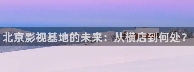 尤物人人超碰：北京影视基地的未来：从横店到何处？
